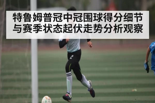特鲁姆普冠中冠围球得分细节与赛季状态起伏走势分析观察